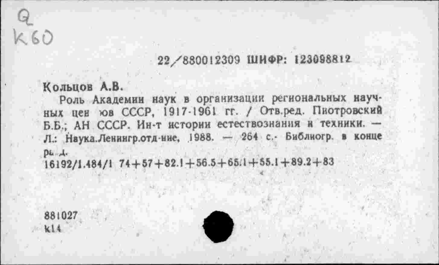 ﻿22/880012309 ШИФР: 123098812
Кольцов А.В.
Роль Академии наук в организации региональных научных цен к>в СССР, 1917-1961 гг. / Отв.ред. Пиотровский Б.Б.; АН СССР. Ин-т истории естествознания и техники. — Л.: Наука.Ленингр.отд ние, 1988. — 264 с.- Бнблиогр. а конце рь А.
16192/1.484/1 74 + 57+82.1 + 56.5 + 65.1-4-55.1 +89.24-83
881027